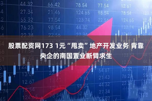 股票配资网173 1元“甩卖”地产开发业务 背靠央企的南国置业断臂求生