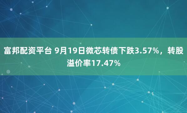 富邦配资平台 9月19日微芯转债下跌3.57%,转股溢价率17.47%