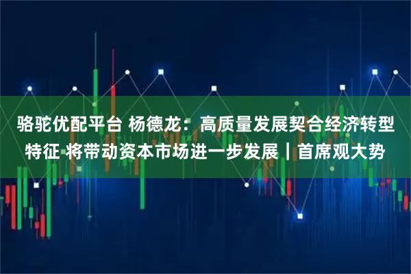 骆驼优配平台 杨德龙：高质量发展契合经济转型特征 将带动资本市场进一步发展｜首席观大势