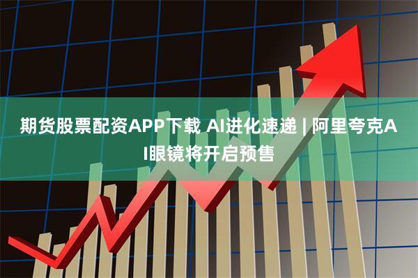 期货股票配资APP下载 AI进化速递 | 阿里夸克AI眼镜将开启预售