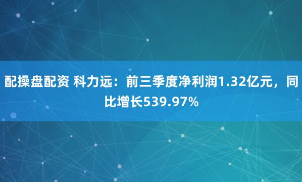 配操盘配资 科力远：前三季度净利润1.32亿元，同比增长539.97%