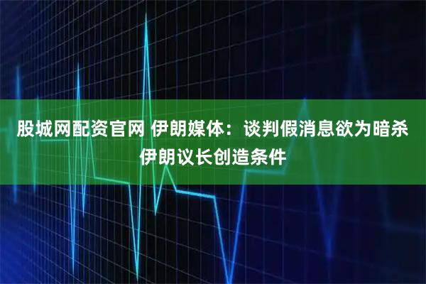 股城网配资官网 伊朗媒体：谈判假消息欲为暗杀伊朗议长创造条件