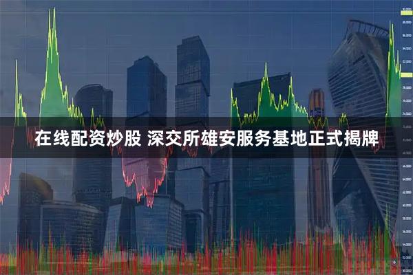 在线配资炒股 深交所雄安服务基地正式揭牌