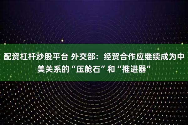 配资杠杆炒股平台 外交部：经贸合作应继续成为中美关系的“压舱石”和“推进器”