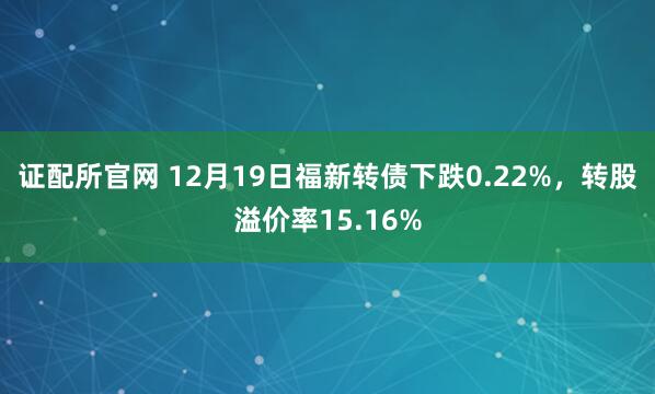 证配所官网 12月19日福新转债下跌0.22%，转股溢价率15.16%