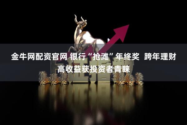 金牛网配资官网 银行“抢滩”年终奖  跨年理财高收益获投资者青睐