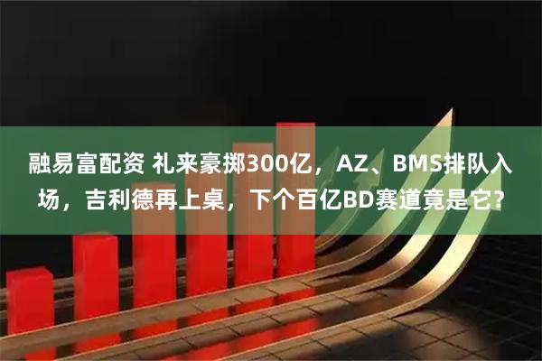 融易富配资 礼来豪掷300亿，AZ、BMS排队入场，吉利德再上桌，下个百亿BD赛道竟是它？