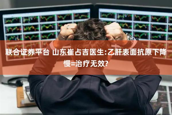 联合证券平台 山东崔占吉医生:乙肝表面抗原下降慢=治疗无效?