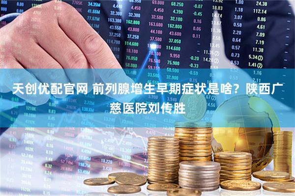 天创优配官网 前列腺增生早期症状是啥？陕西广慈医院刘传胜